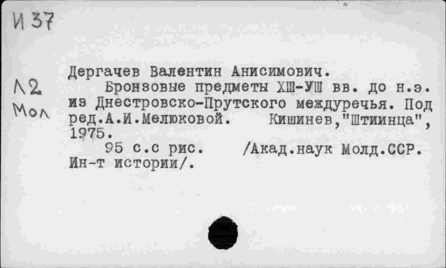 ﻿И 57
Дергачев Валентин Анисимович.
\2. Бронзовые предметы ХШ-УШ вв. до н.э.
ъд из Днестровско-Прутского междуречья. Под ред.А.И.Мелюковой.	Кишинев,"Штиинца",
1975.
95 с.с рис.	/Акад.наук Молд.ССР.
Ин-т истории/.